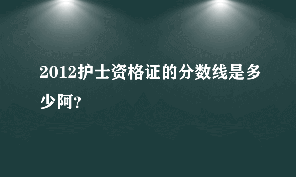 2012护士资格证的分数线是多少阿？