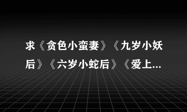 求《贪色小蛮妻》《九岁小妖后》《六岁小蛇后》《爱上腹黑小相公》全文加翻外。690413308@qq。TXT格式...