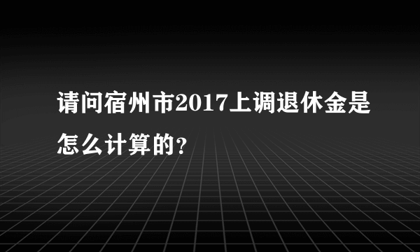 请问宿州市2017上调退休金是怎么计算的？