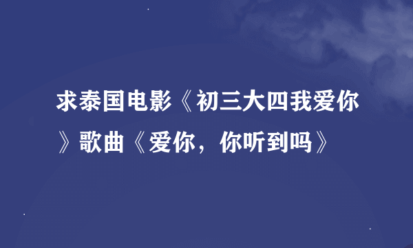 求泰国电影《初三大四我爱你》歌曲《爱你，你听到吗》