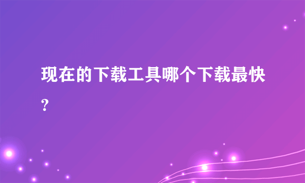 现在的下载工具哪个下载最快?