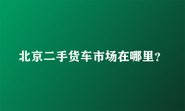 北京二手货车市场在哪里？