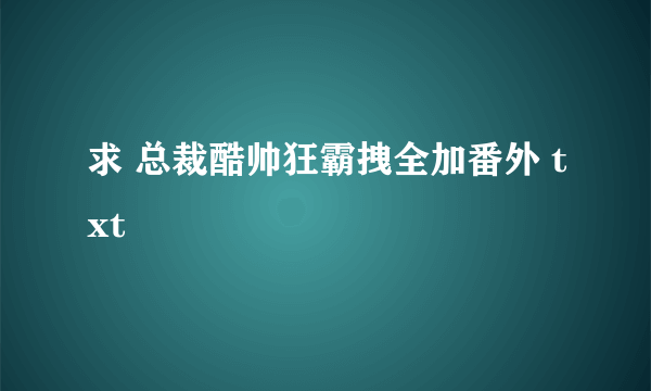 求 总裁酷帅狂霸拽全加番外 txt