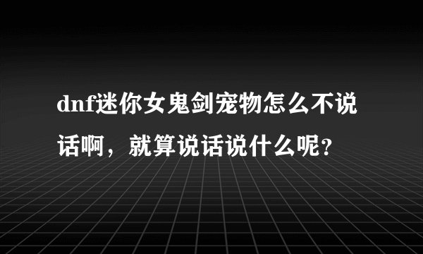 dnf迷你女鬼剑宠物怎么不说话啊，就算说话说什么呢？