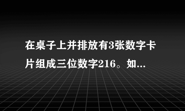 在桌子上并排放有3张数字卡片组成三位数字216。如果把这3张卡片的方位变换一