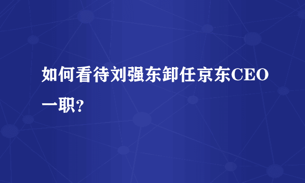 如何看待刘强东卸任京东CEO一职？