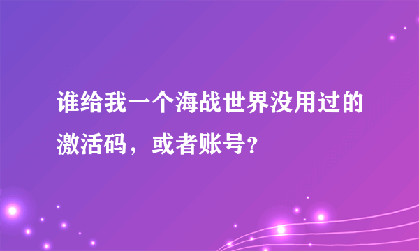 谁给我一个海战世界没用过的激活码，或者账号？