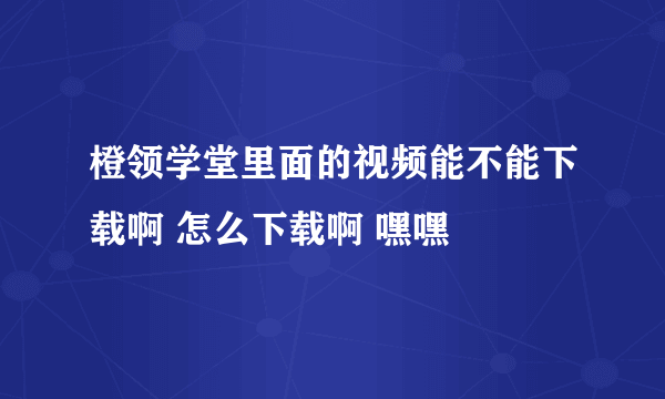 橙领学堂里面的视频能不能下载啊 怎么下载啊 嘿嘿