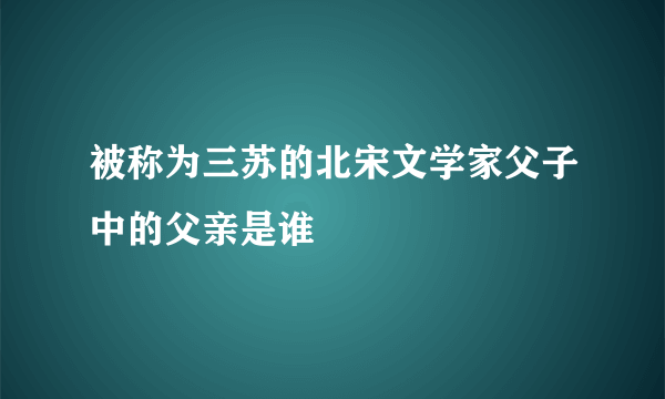 被称为三苏的北宋文学家父子中的父亲是谁