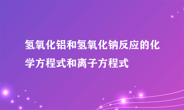 氢氧化铝和氢氧化钠反应的化学方程式和离子方程式