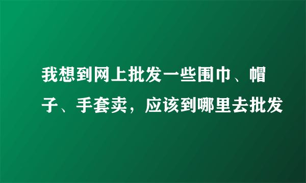 我想到网上批发一些围巾、帽子、手套卖，应该到哪里去批发