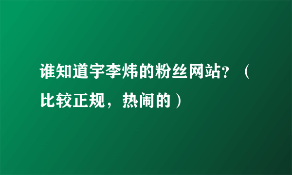 谁知道宇李炜的粉丝网站？（比较正规，热闹的）