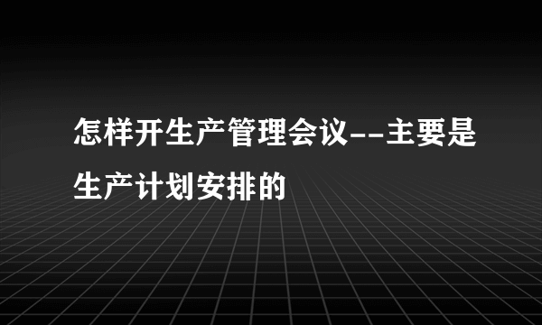 怎样开生产管理会议--主要是生产计划安排的