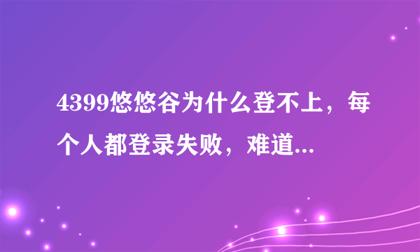 4399悠悠谷为什么登不上，每个人都登录失败，难道真是狂战Q叫客服多弄几个房间然后停了？