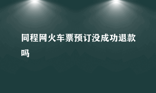 同程网火车票预订没成功退款吗