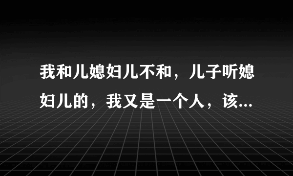 我和儿媳妇儿不和，儿子听媳妇儿的，我又是一个人，该怎么办？