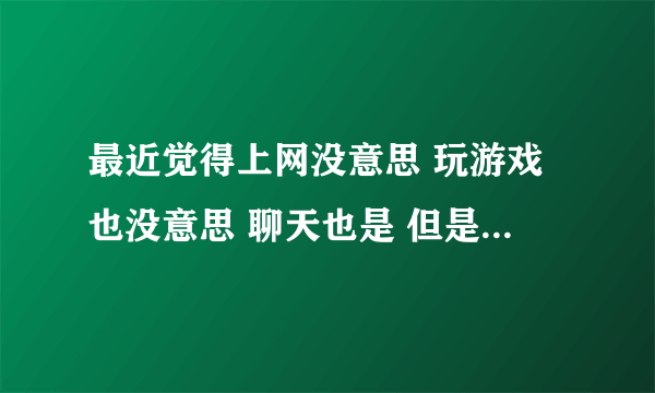 最近觉得上网没意思 玩游戏也没意思 聊天也是 但是不去上网 又很想去 去了又不知道干什么 是什么原因？