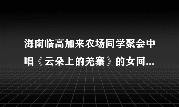 海南临高加来农场同学聚会中唱《云朵上的羌寨》的女同学是谁？真的死了吗？嗓子真好。