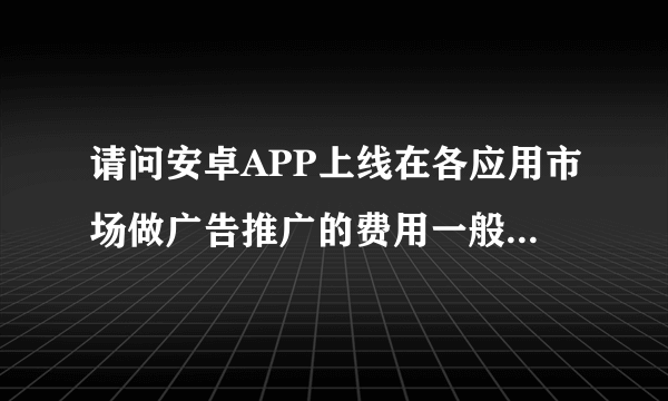 请问安卓APP上线在各应用市场做广告推广的费用一般为多少？