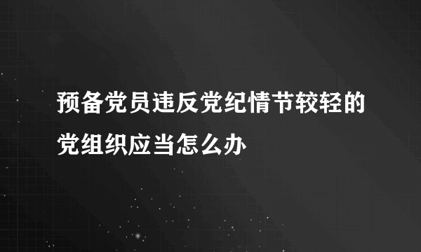 预备党员违反党纪情节较轻的党组织应当怎么办