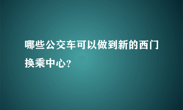 哪些公交车可以做到新的西门换乘中心？