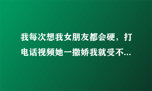 我每次想我女朋友都会硬，打电话视频她一撒娇我就受不了，这正常吗？