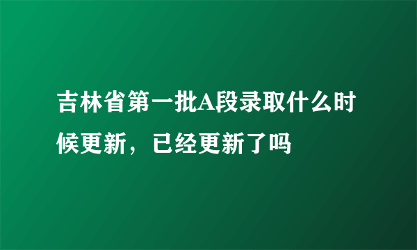 吉林省第一批A段录取什么时候更新，已经更新了吗