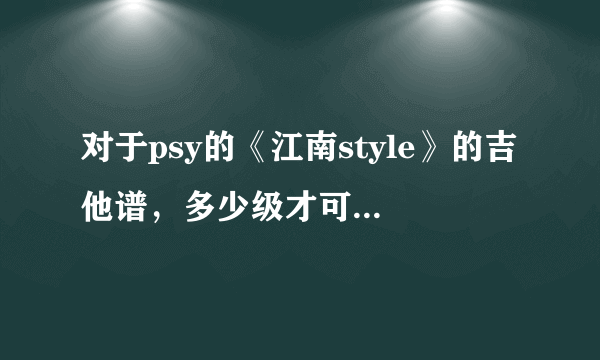 对于psy的《江南style》的吉他谱，多少级才可以弹的出来，