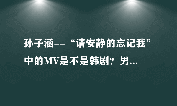 孙子涵--“请安静的忘记我”中的MV是不是韩剧？男女主角叫什么名字？