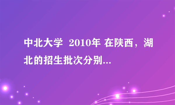 中北大学  2010年 在陕西，湖北的招生批次分别是什么啊？