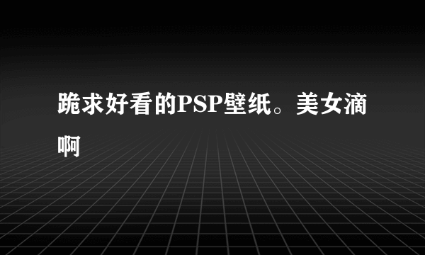 跪求好看的PSP壁纸。美女滴啊