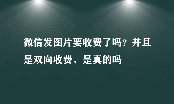 微信发图片要收费了吗？并且是双向收费，是真的吗