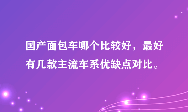 国产面包车哪个比较好，最好有几款主流车系优缺点对比。