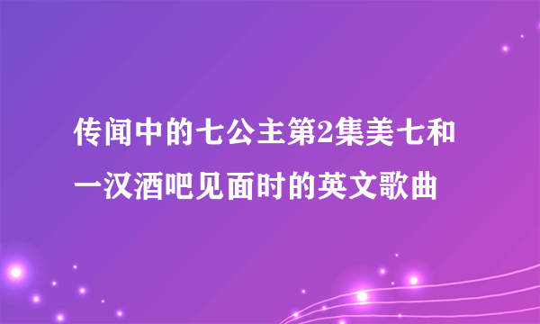 传闻中的七公主第2集美七和一汉酒吧见面时的英文歌曲