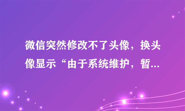 微信突然修改不了头像，换头像显示“由于系统维护，暂无法修改”该怎么办呢？