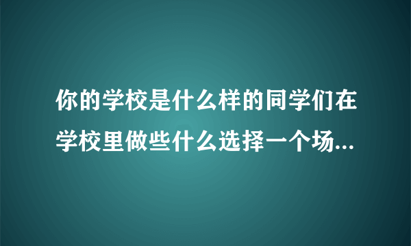 你的学校是什么样的同学们在学校里做些什么选择一个场景写下来尝你的学校积累的