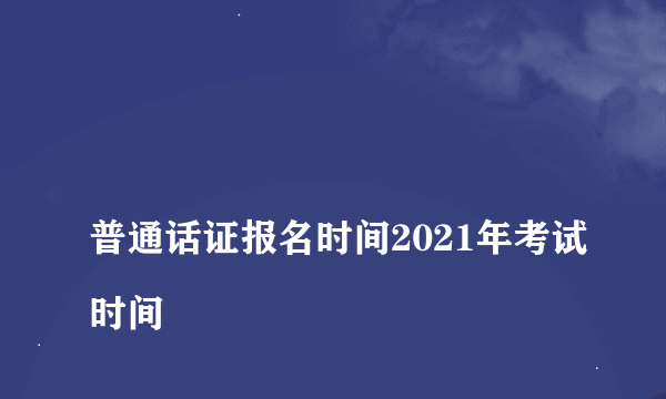 
普通话证报名时间2021年考试时间

