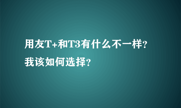 用友T+和T3有什么不一样？我该如何选择？