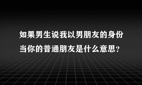 如果男生说我以男朋友的身份当你的普通朋友是什么意思？