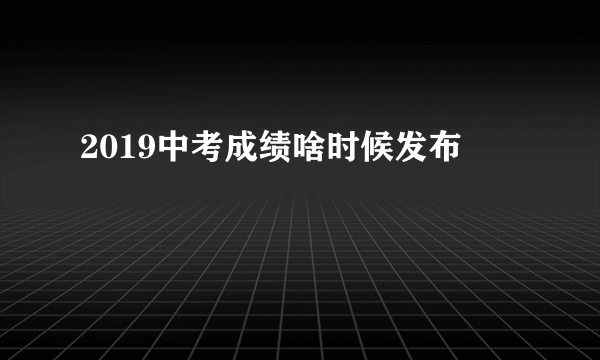 2019中考成绩啥时候发布