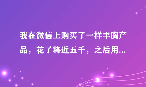 我在微信上购买了一样丰胸产品，花了将近五千，之后用了一周，她说我是特殊情况，我要再付四千买其它产品