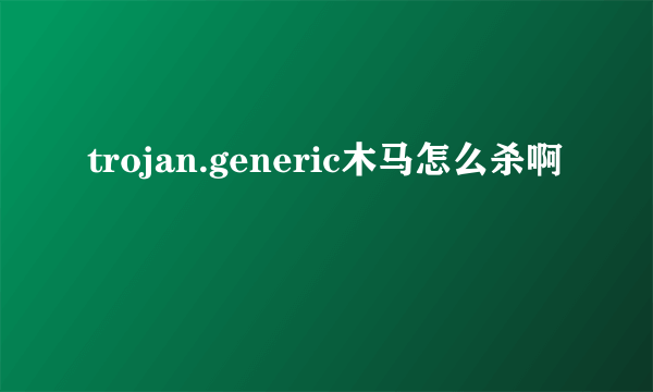 trojan.generic木马怎么杀啊