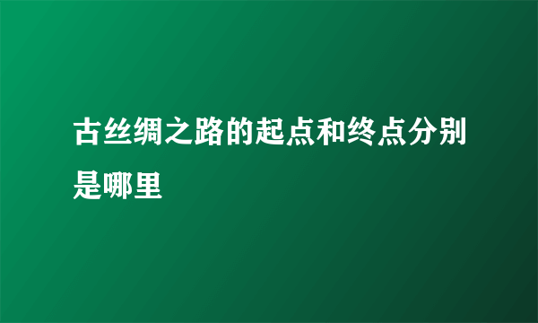 古丝绸之路的起点和终点分别是哪里