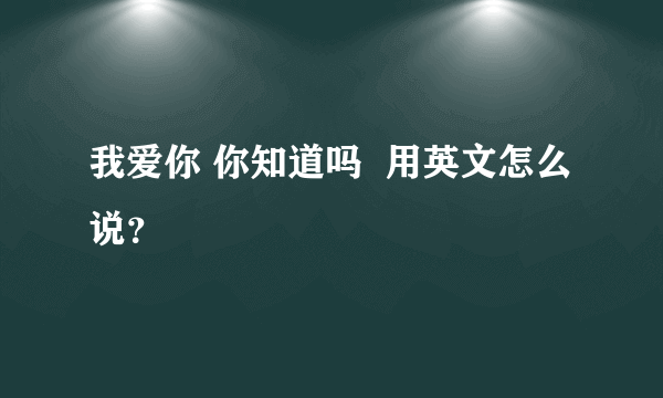 我爱你 你知道吗  用英文怎么说？