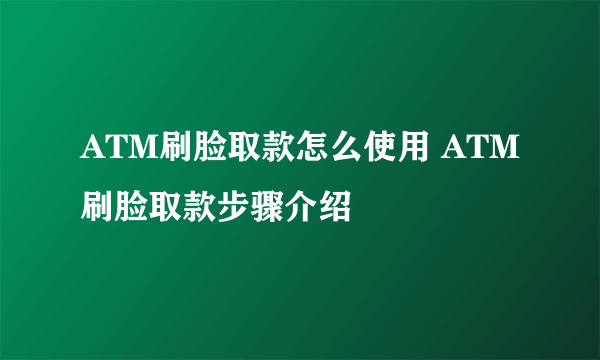 ATM刷脸取款怎么使用 ATM刷脸取款步骤介绍