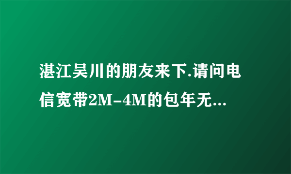 湛江吴川的朋友来下.请问电信宽带2M-4M的包年无限时间分别是多少钱.包年,无限的.