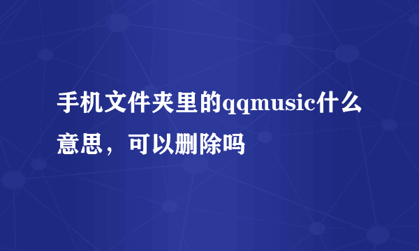 手机文件夹里的qqmusic什么意思，可以删除吗