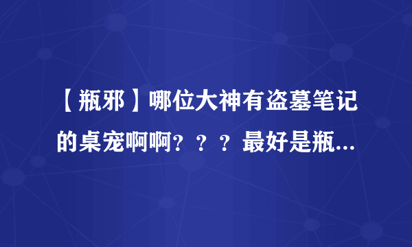 【瓶邪】哪位大神有盗墓笔记的桌宠啊啊？？？最好是瓶邪的、小哥吴邪、、、、、其他的也成。。。。。。谢啦