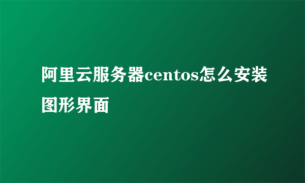 阿里云服务器centos怎么安装图形界面