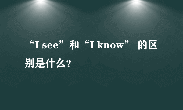 “I see”和“I know” 的区别是什么？